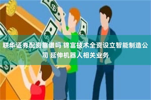 联华证券配资靠谱吗 锦富技术全资设立智能制造公司 延伸机器人相关业务