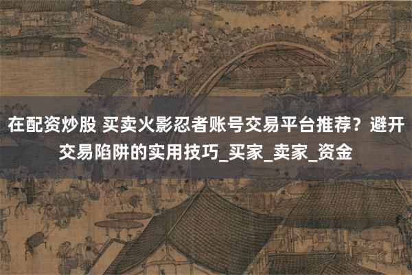 在配资炒股 买卖火影忍者账号交易平台推荐？避开交易陷阱的实用技巧_买家_卖家_资金