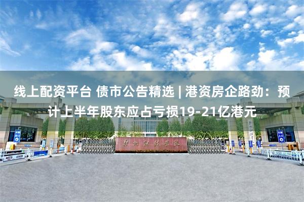 线上配资平台 债市公告精选 | 港资房企路劲：预计上半年股东应占亏损19-21亿港元