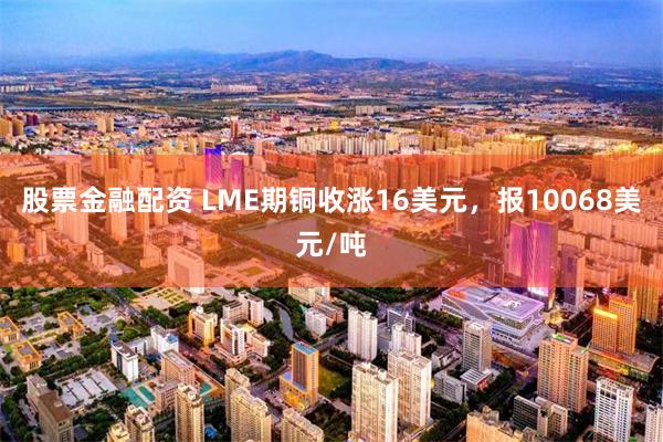 股票金融配资 LME期铜收涨16美元，报10068美元/吨