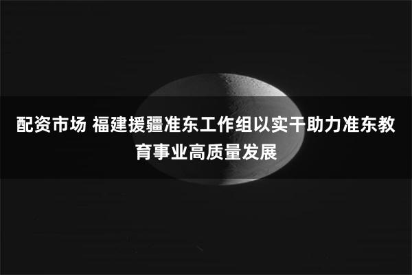 配资市场 福建援疆准东工作组以实干助力准东教育事业高质量发展