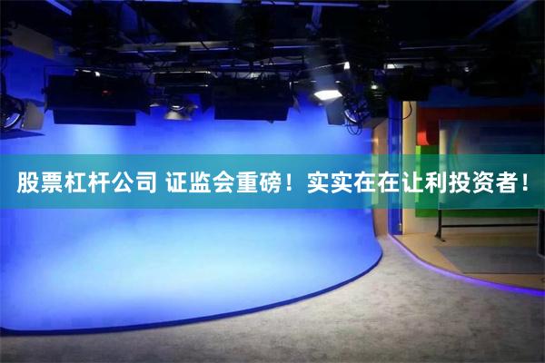 股票杠杆公司 证监会重磅！实实在在让利投资者！