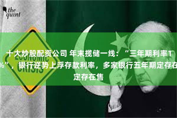 十大炒股配资公司 年末揽储一线：“三年期利率1.9%”，银行逆势上浮存款利率，多家银行五年期定存在售