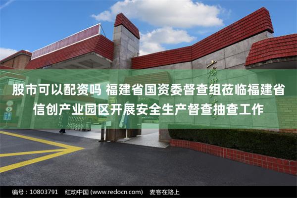 股市可以配资吗 福建省国资委督查组莅临福建省信创产业园区开展安全生产督查抽查工作