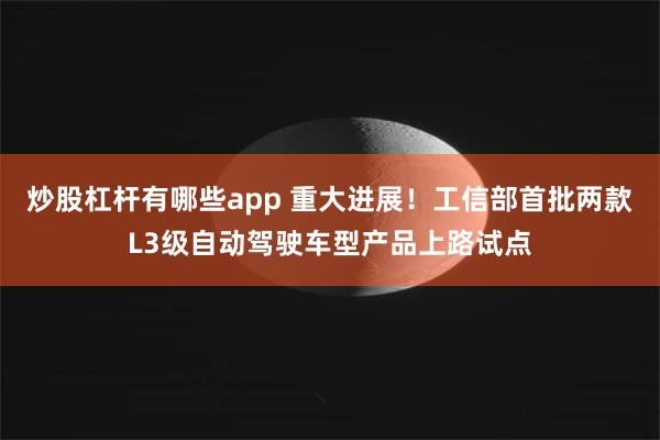 炒股杠杆有哪些app 重大进展！工信部首批两款L3级自动驾驶车型产品上路试点